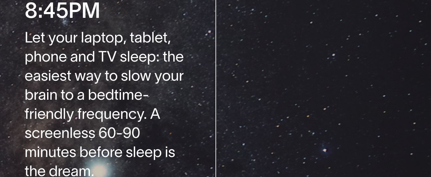 8:45PM Let your laptop, tablet, phone and TV sleep: the easiest way to slow your brain to a bedtime-friendly frequency. A screenless 60-90 minutes before sleep is the dream.