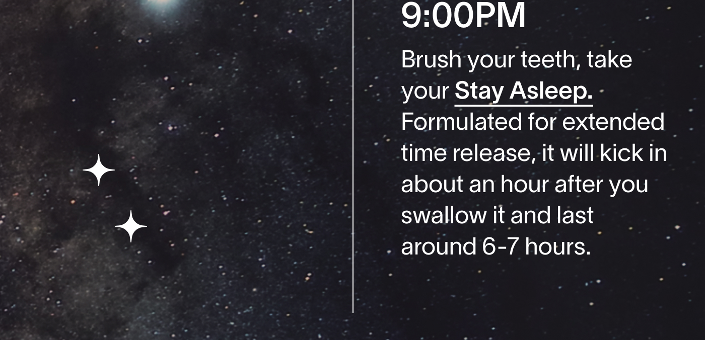 9:00PM Brush your teeth, take your Stay Asleep. Formulated for extended time release, it will kick in about an hour after you swallow it and last around 6-7 hours.