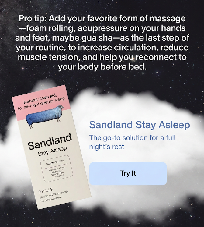 Pro tip: Add your favorite form of massage—foam rolling, acupressure on your hands and feet, maybe gua sha—as the last step of your routine, to increase circulation, reduce muscle tension, and help you reconnect to your body before bed. Unwind Sleep Vapor Rub Soothing aromatherapy lotion for your pre-sleep routine. Try it.