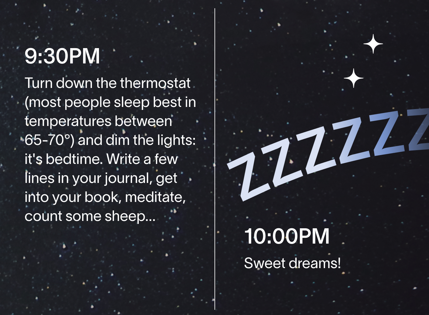 9:30PM Turn down the thermostat (most people sleep best in temperatures between 65-70°) and dim the lights: it's bedtime. Write a few lines in your journal, get into your book, meditate, count some sheep...  10:00PM Sweet dreams!