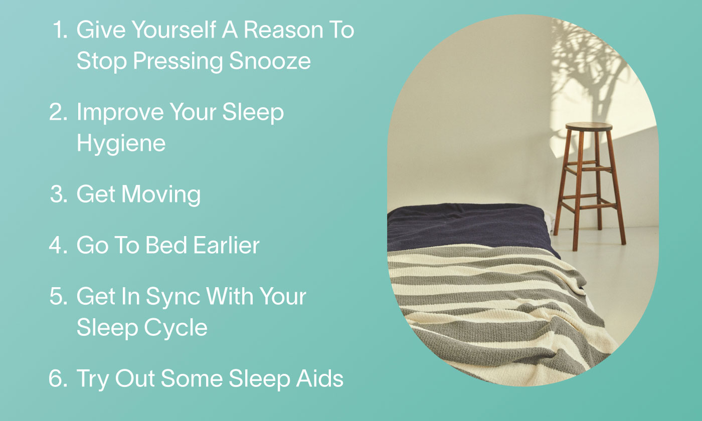 1. Give Yourself A Reason To Stop Pressing Snooze   2. Improve Your Sleep Hygiene  3. Get Moving  4. Go To Bed Earlier  5. Get In Sync With Your Sleep Cycle  6. Try Out Some Sleep Aids