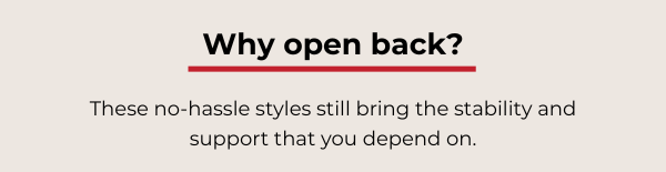 Why open back? These no-hassle styles still bring the stability and support that you depend on.