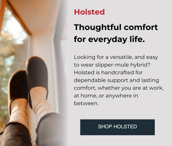 Thoughtful comfort for everyday life.  Looking for a versatile, and easy to wear slipper-mule hybrid? Holsted is handcrafted for dependable support and lasting comfort, whether you are at work, at home, or anywhere in between. SHOP HOLSTED