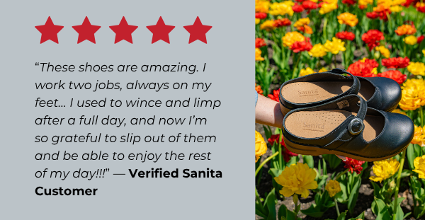 “These shoes are amazing. I work two jobs, always on my feet… I used to wince and limp after a full day, and now I’m so grateful to slip out of them and be able to enjoy the rest of my day!!!” — Verified Sanita Customer