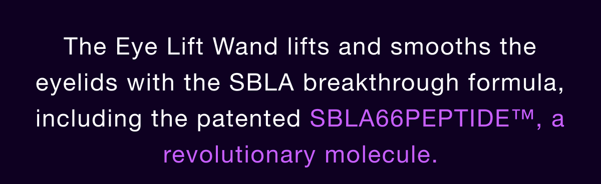 The Eye Lift Wand lifts and smooths the eyelids with the SBLA breakthrough formula, including the patented SBLA66PEPTIDE™, a revolutionary molecule.