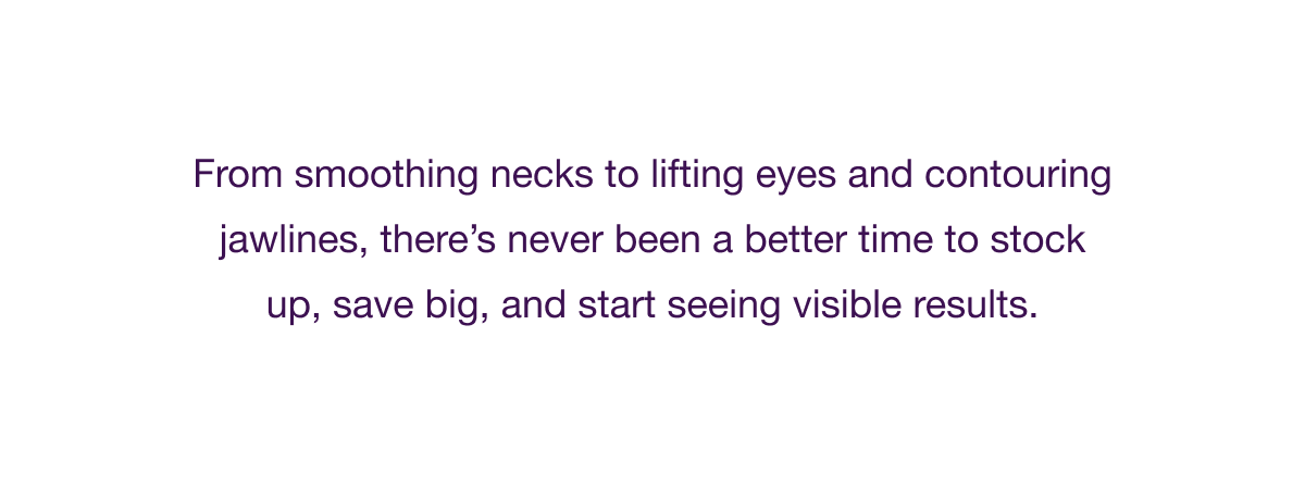 From smoothing necks to lifting eyes and contouring jawlines, there’s never been a better time to stock up, save big, and start seeing visible results.