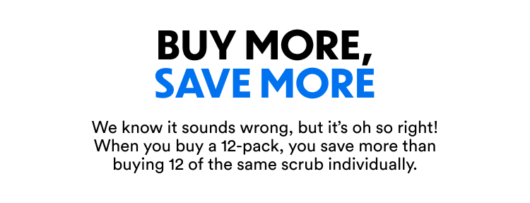Buy More, Save More | We know it sounds wrong, but it’s oh so right! When you buy a 12-pack, you save more than buying 12 of the same scrub individually.