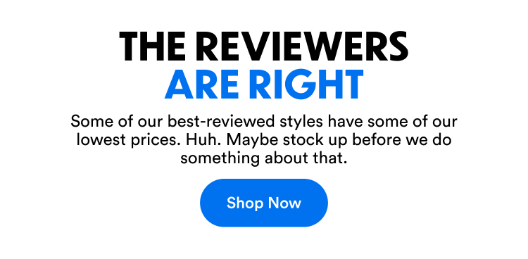 The Reviewers Are Right | Some of our best-reviewed styles have some of our lowest prices. Huh. Maybe stock up before we do something about that. | Shop Now