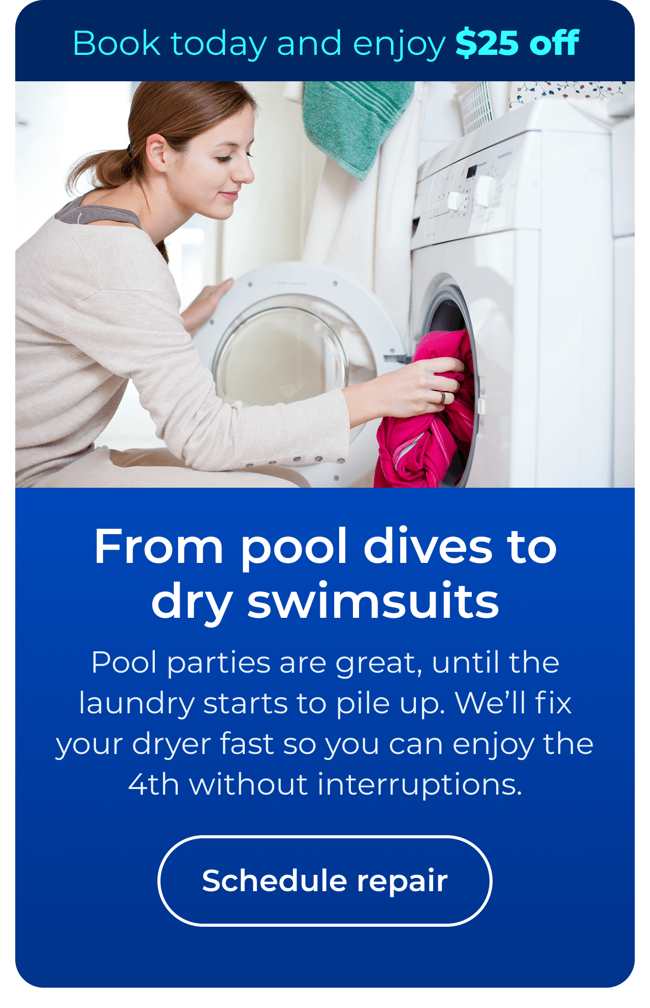 From pool dives to dry swimsuits. Pool parties are great, until the laundry starts to pile up. We’ll fix your dryer fast so you can enjoy the 4th without interruptions. Book today and enjoy $25 off your next repair. Button: Schedule repair