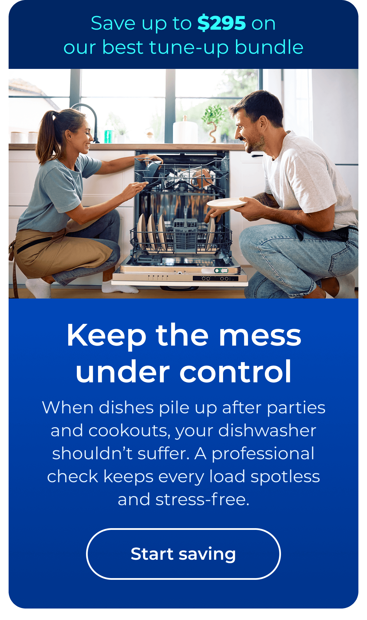 Keep the mess under control. When dishes pile up after parties and cookouts, your dishwasher shouldn’t suffer. A professional check helps keep every load spotless and stress-free. Save up to $295 on our best clean & maintain bundle today. Button: start saving