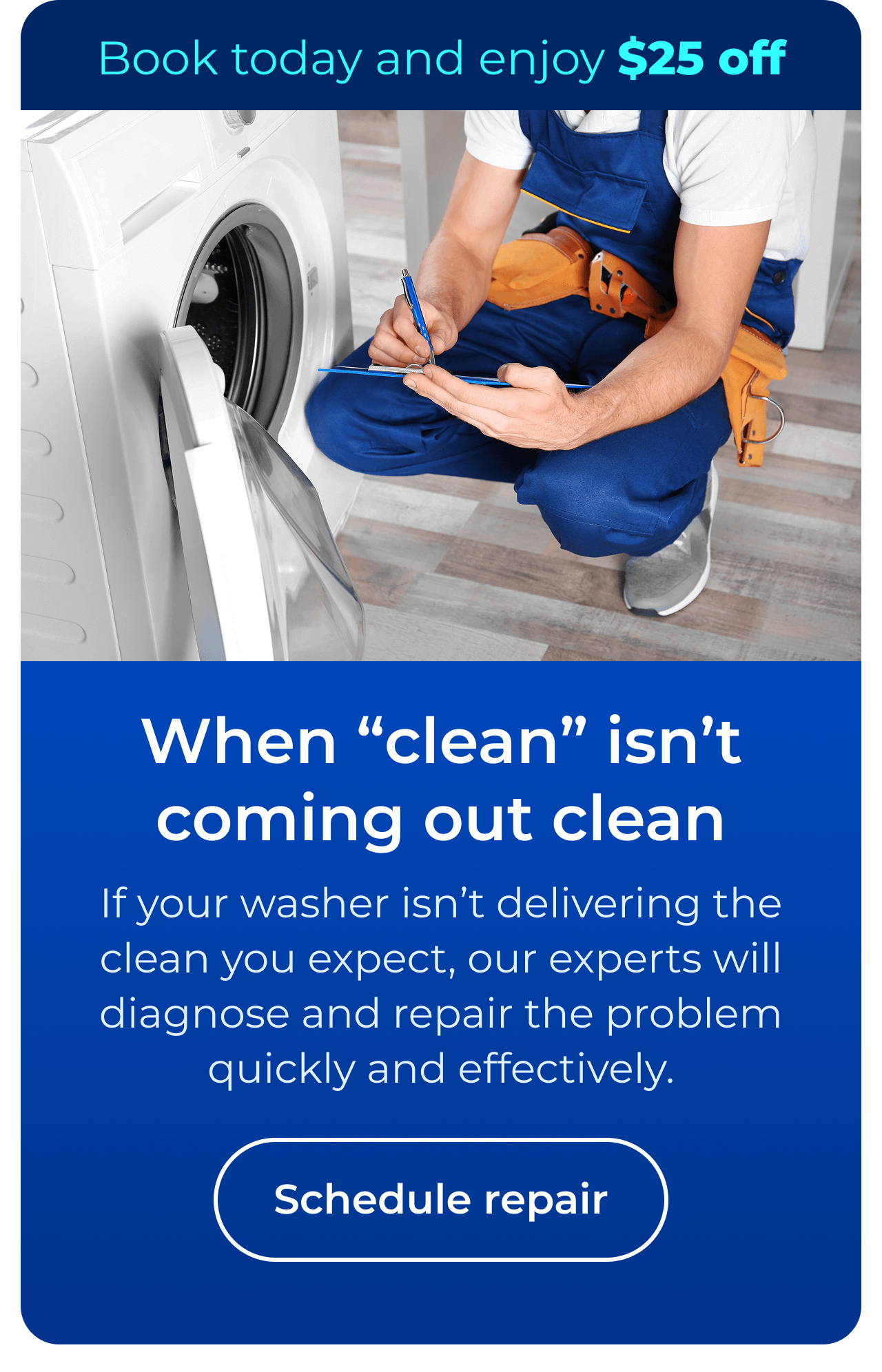 When “clean” isn’t coming out clean. If your washer isn’t delivering the clean you expect, our experts will diagnose and repair the problem quickly and effectively. Book today and enjoy $25 off your next repair. Button: Schedule repair