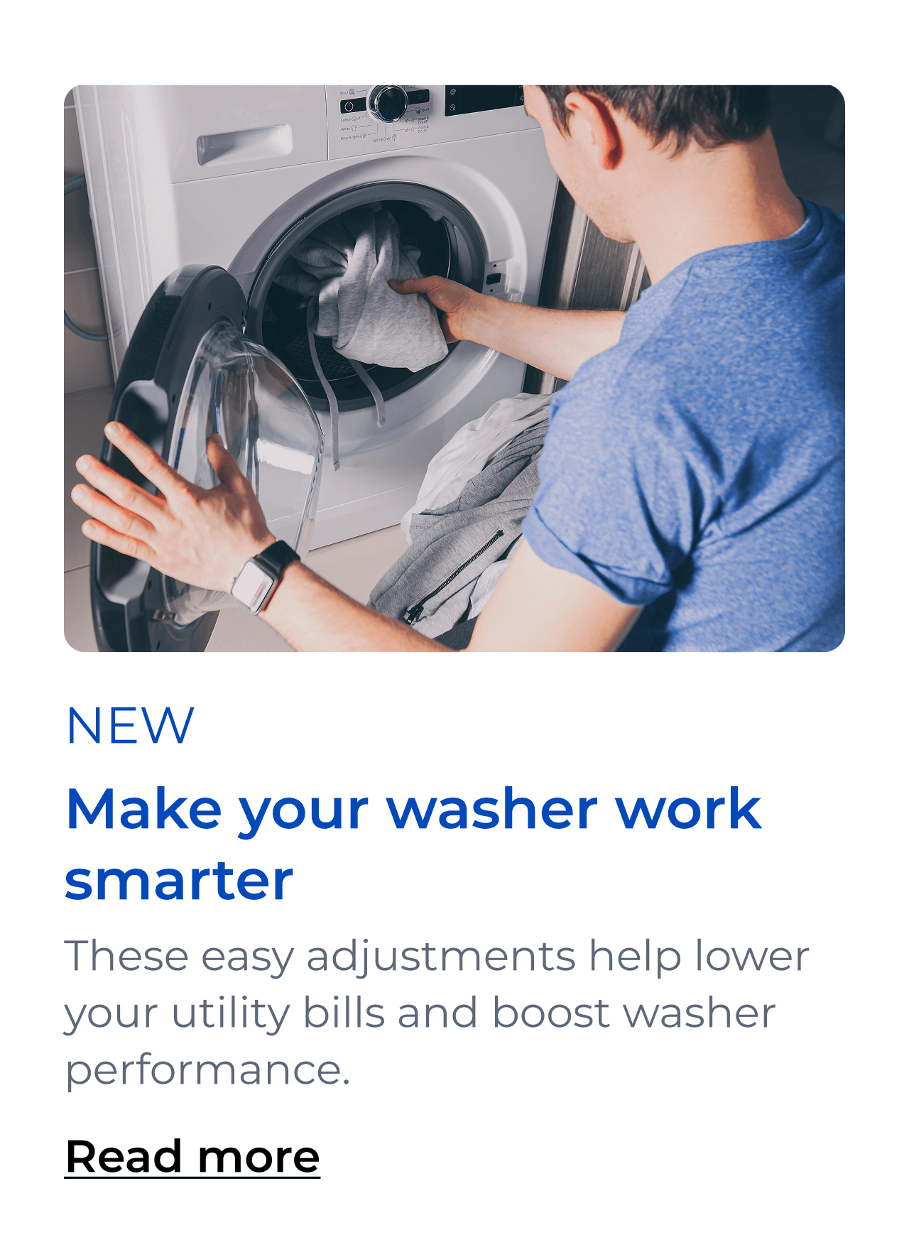 Make your washer work smarter. These easy adjustments help lower your utility bills and boost washer performance. Button: Read more