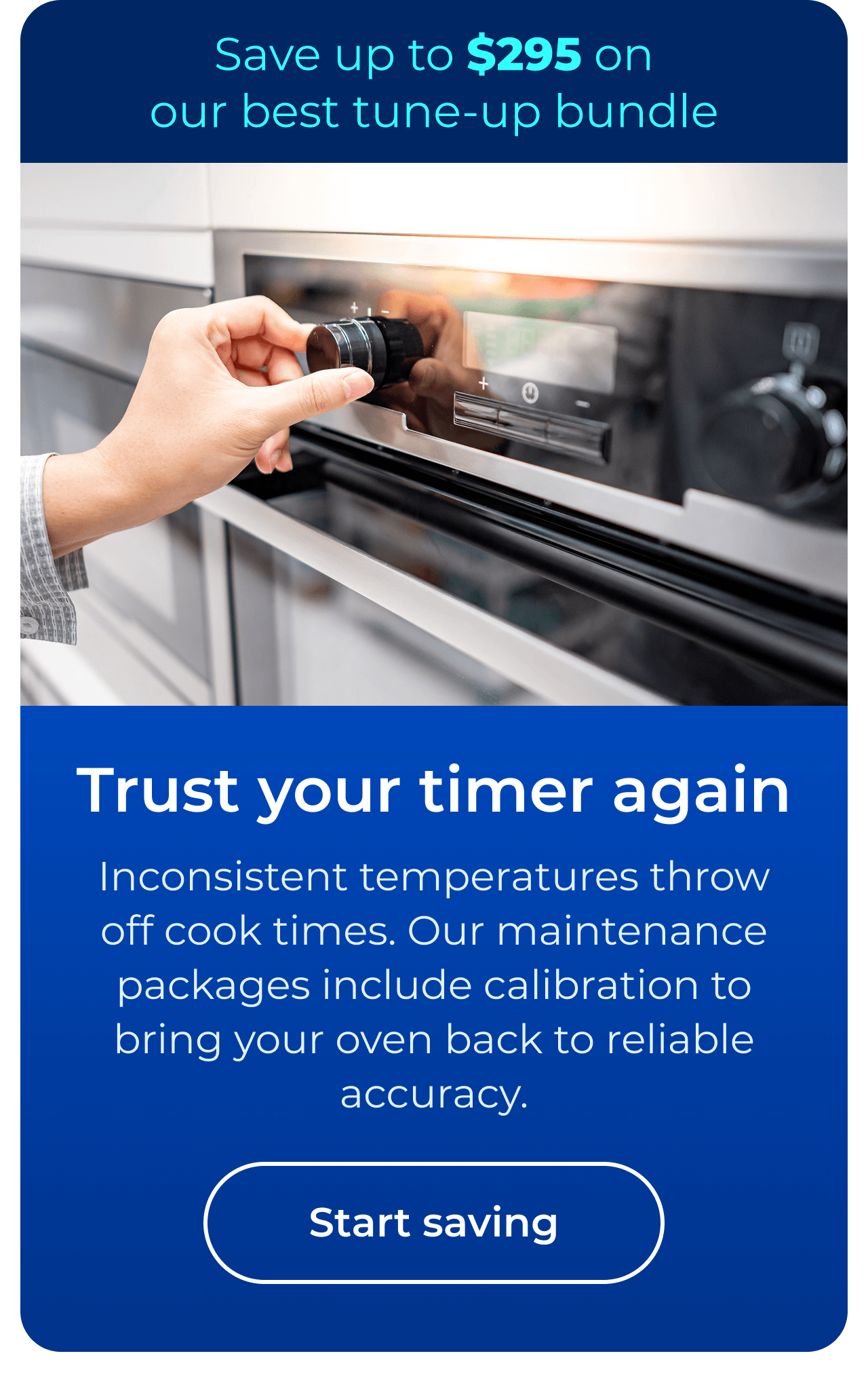 Trust your timer again. Inconsistent temperatures throw off cook times. Our maintenance packages include expert calibration to bring your oven back to reliable accuracy. Save up to $295 on our best clean & maintain bundle today. Button: start saving