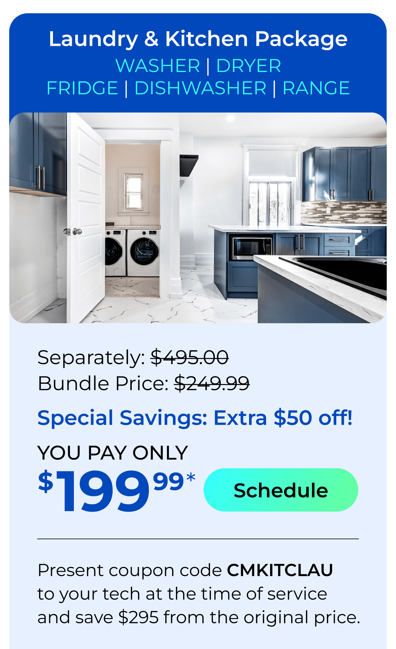 Laundry & Kitchen Appliances Package. You Pay only $199.99! Present coupon code CMKITCLAU to your tech at the time of service and save $295 off the original price.