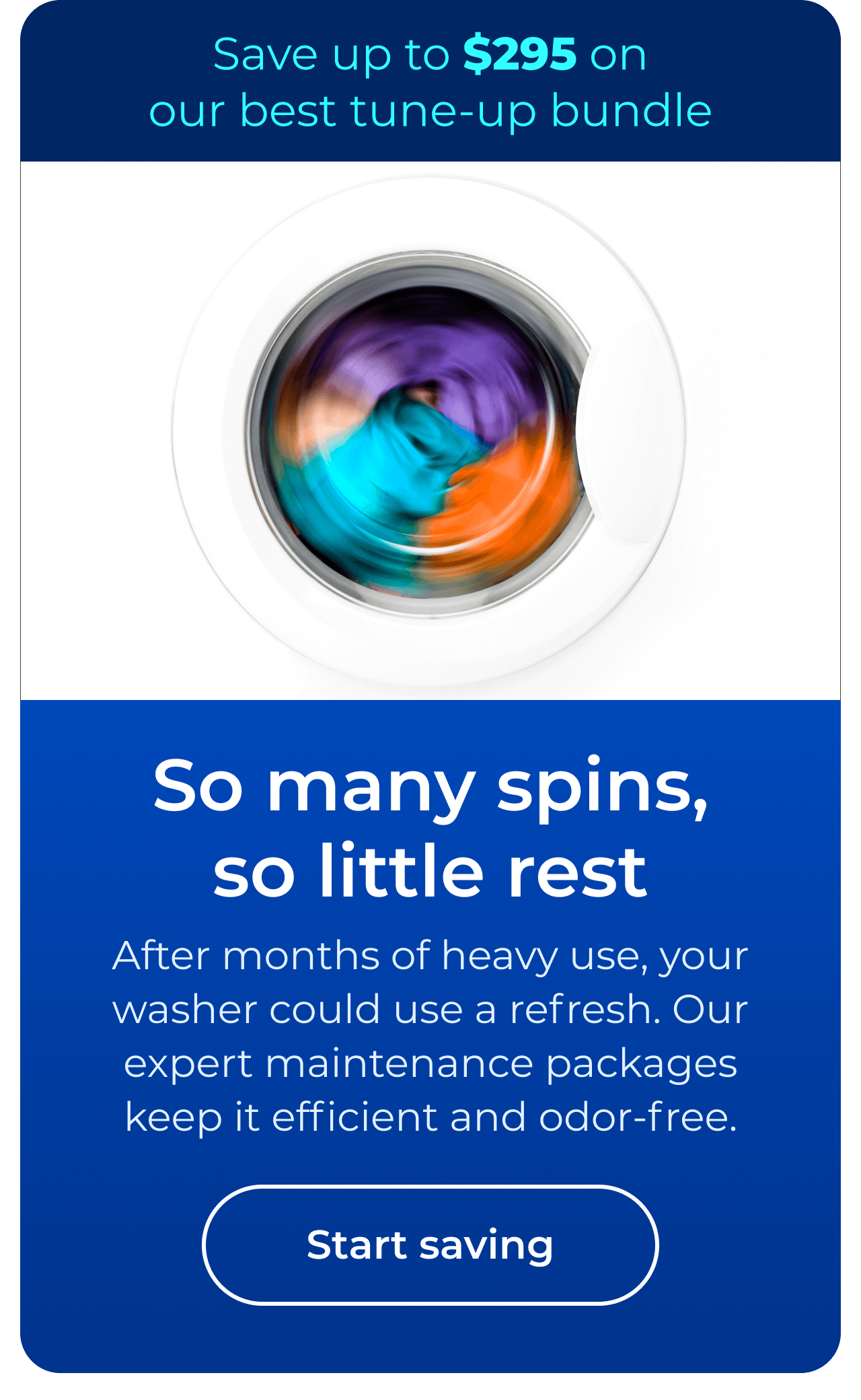 So many spins, so little rest. After months of heavy use, your washer could use a refresh. Our expert maintenance packages keep it efficient and odor-free. Save up to $295 on our best clean & maintain bundle today. Button: start saving