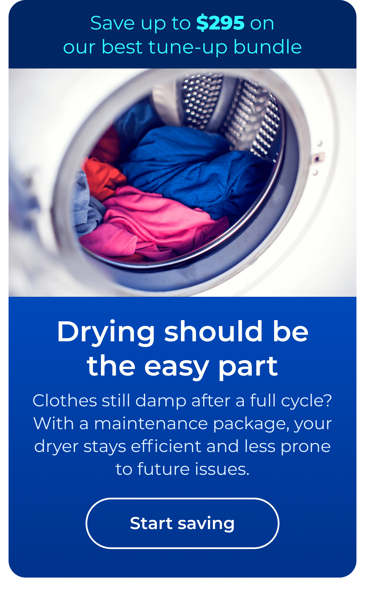 Drying should be the easy part. Clothes still damp after a full cycle? With a maintenance package, your dryer stays efficient and less prone to future issues. Save up to $295 on our best clean & maintain bundle today. Button: start saving