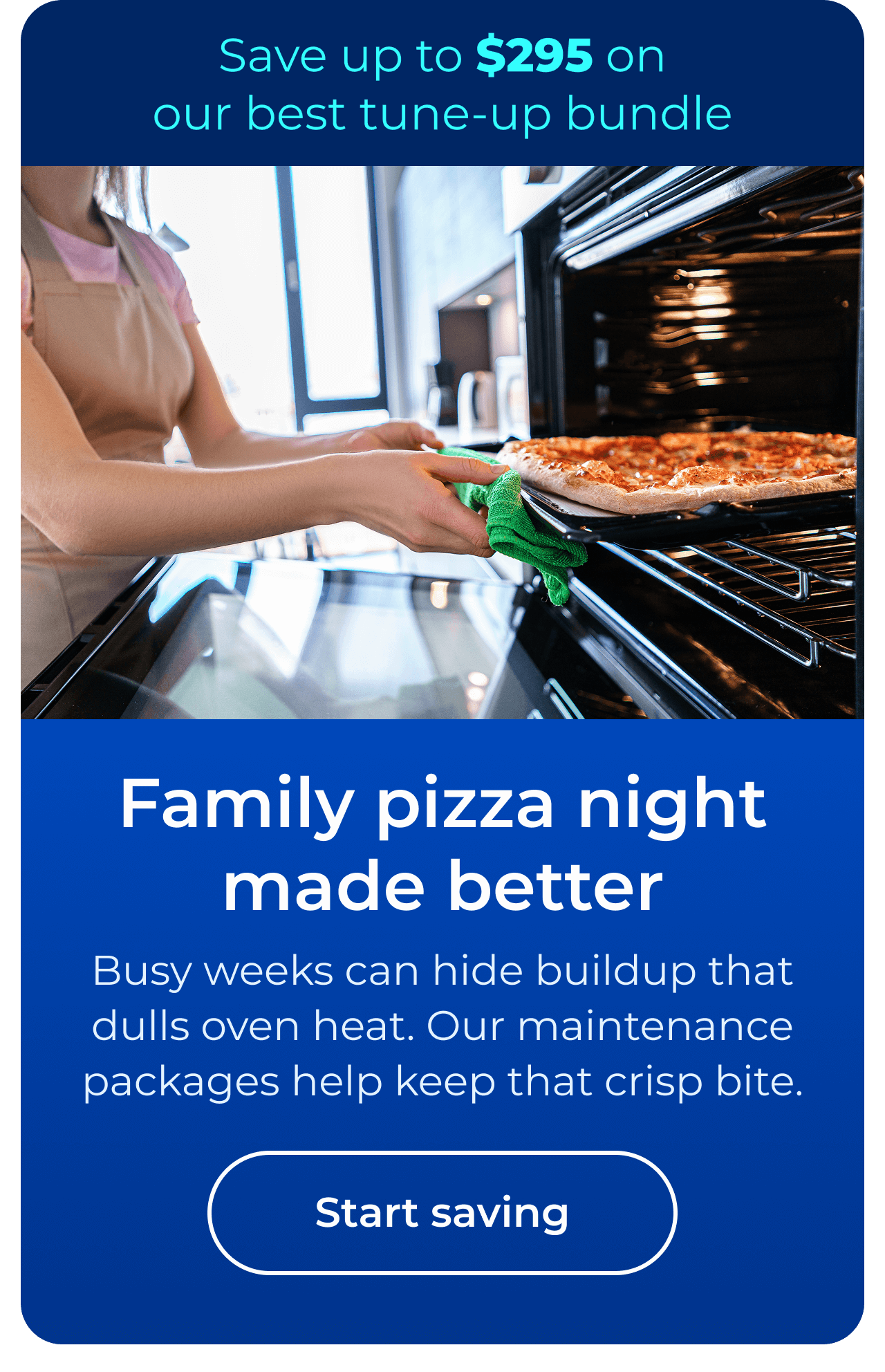 Family pizza night made better. Busy weeks can hide buildup that dulls oven heat. Our maintenance packages help keep that crisp bite. Save up to $295 on our best clean & maintain bundle today. Button: start saving