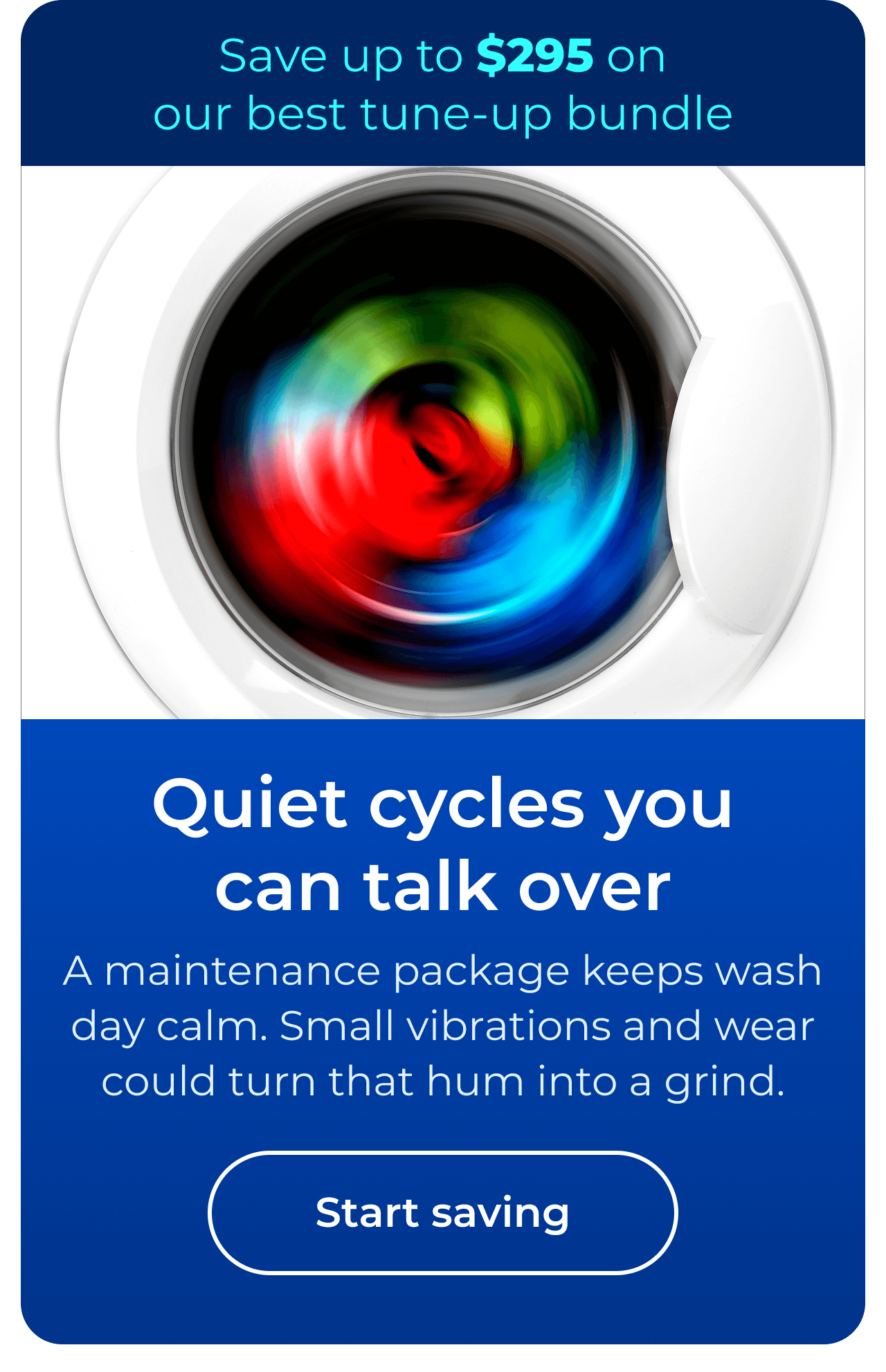 Quiet cycles you can talk over. A maintenance package keeps wash day calm. Small vibrations and wear could turn that hum into a grind. Save up to $295 on our best clean & maintain bundle today. Button: start saving