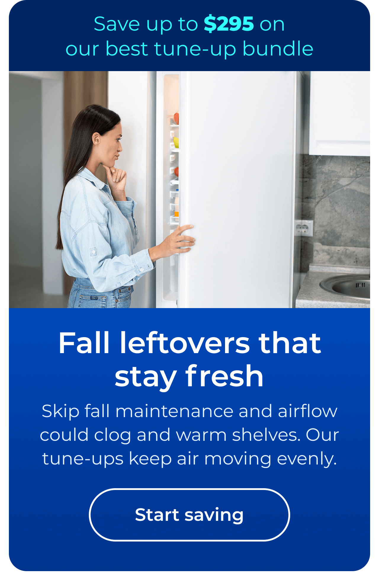 Fall leftovers that stay fresh. Skip fall maintenance and airflow could clog and warm shelves. Our maintenance keeps cool air moving evenly. Save up to $295 on our best clean & maintain bundle today. Button: start saving