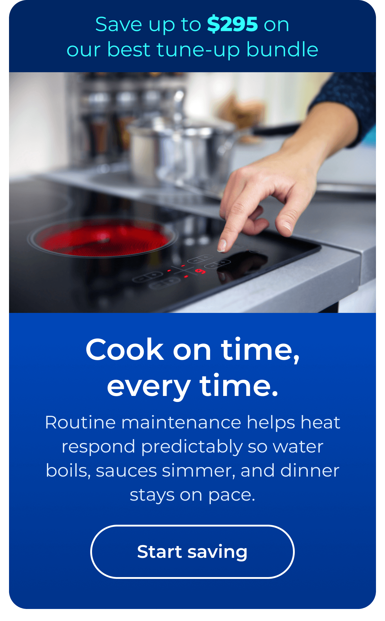 Cook on time, every time. Routine maintenance helps heat respond predictably so water boils, sauces simmer, and dinner stays on pace. Save up to $295 on our best clean & maintain bundle today. Button: start saving