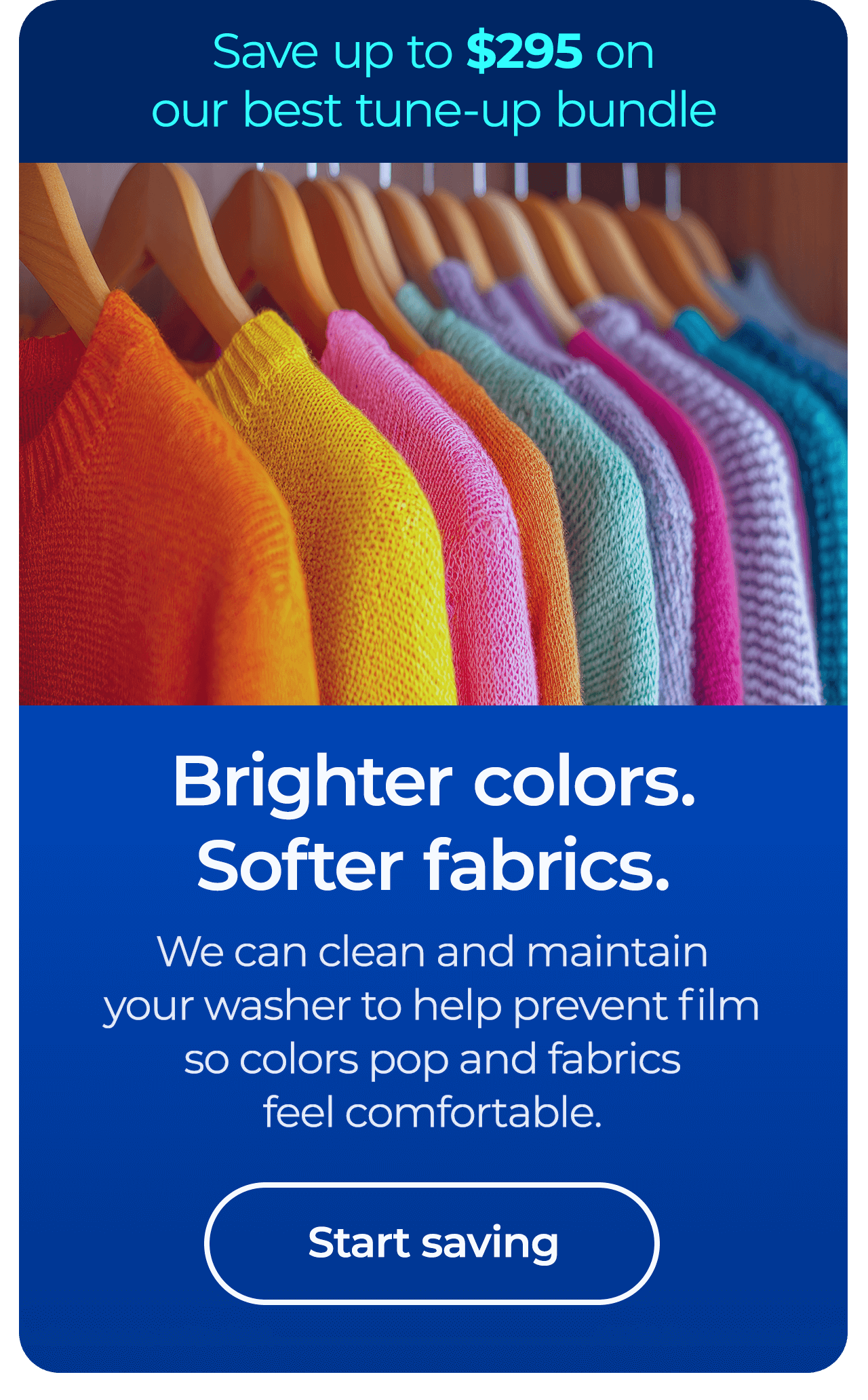 Brighter colors. Softer fabrics. We can clean and maintain your washer to help prevent film so colors pop and fabrics feel comfortable. Save up to $295 on our best clean & maintain bundle today. Button: start saving