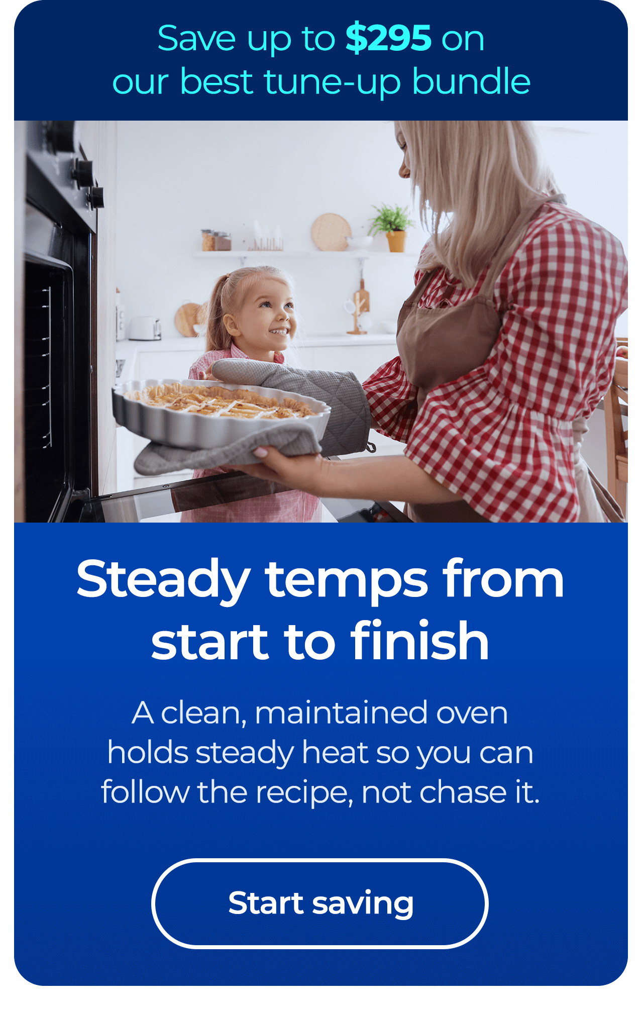 Steady temps from start to finish. A clean, maintained oven holds steady heat so you follow the recipe, not chase it. Save up to $295 on our best clean & maintain bundle today. Button: start saving