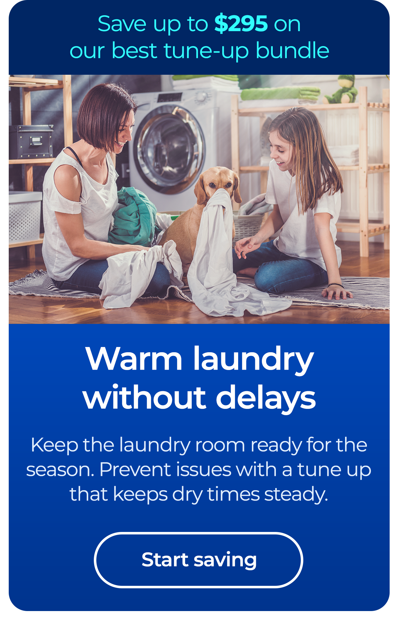 Warm laundry without delays. Keep the laundry room ready for the season. Prevent issues with a tune up that keeps dry times steady. Save up to $295 on our best clean & maintain bundle today. Button: start saving