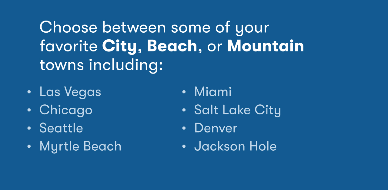 Choose between some of your favorite City, Beach, or Mountain towns