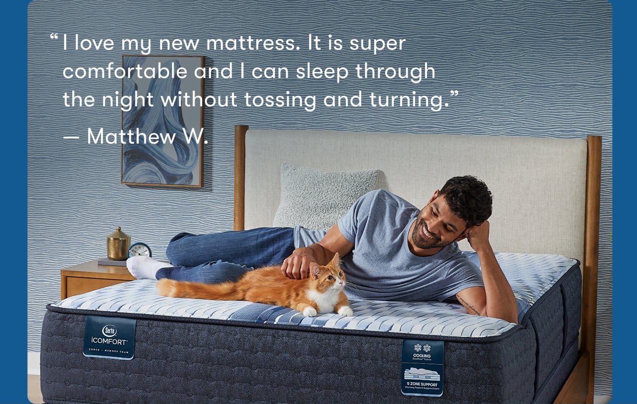 Review | I love my new mattress. It is super comfortable and I can sleep through the night without tossing and turning. — Matthew W.&nbsp;