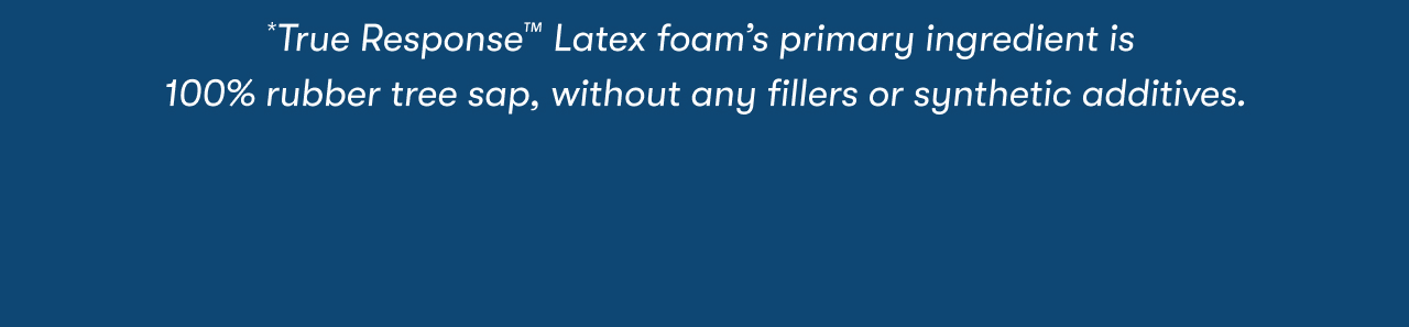 *True Response™ Latex foam’s primary ingredient is 100% rubber tree sap, without any fillers or synthetic additives.