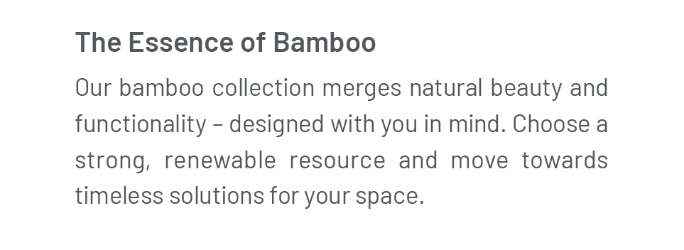 The Essence of Bamboo: Our bamboo collection merges natural beauty and functionality – designed with you in mind. Choose a strong, renewable resource and move towards timeless solutions for your space. 