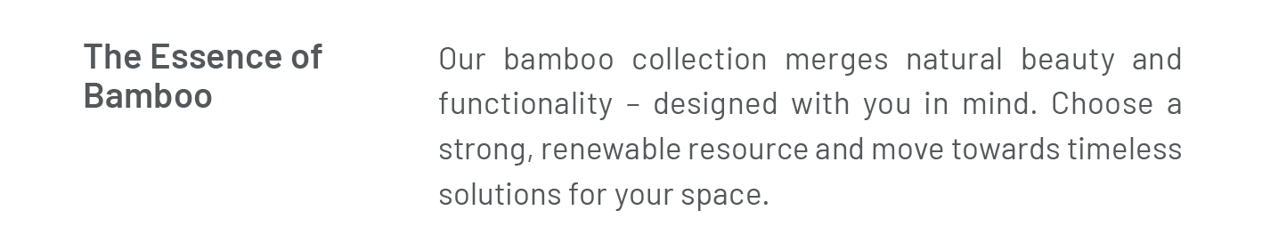 The Essence of Bamboo: Our bamboo collection merges natural beauty and functionality – designed with you in mind. Choose a strong, renewable resource and move towards timeless solutions for your space. 