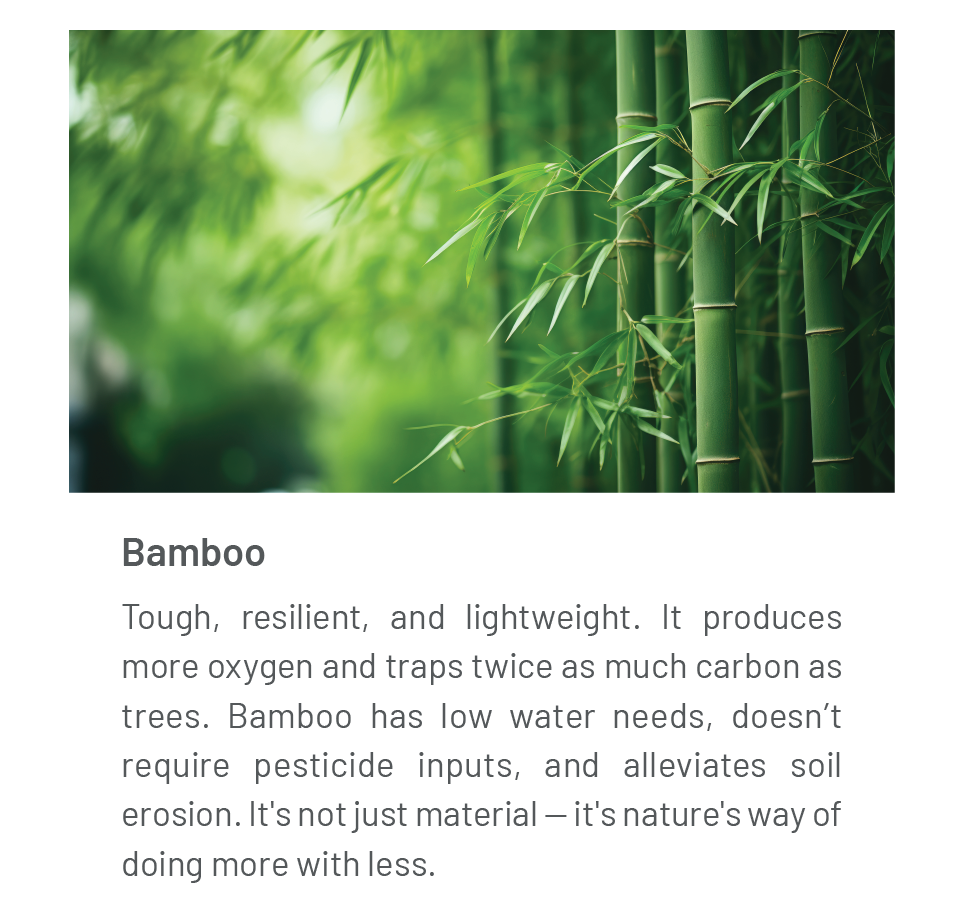 Bamboo: Tough, resilient, and lightweight. It produces more oxygen and traps twice as much carbon as trees. Bamboo has low water needs, doesn’t require pesticide inputs, and alleviates soil erosion. It's not just material — it's nature's way of doing more with less. 