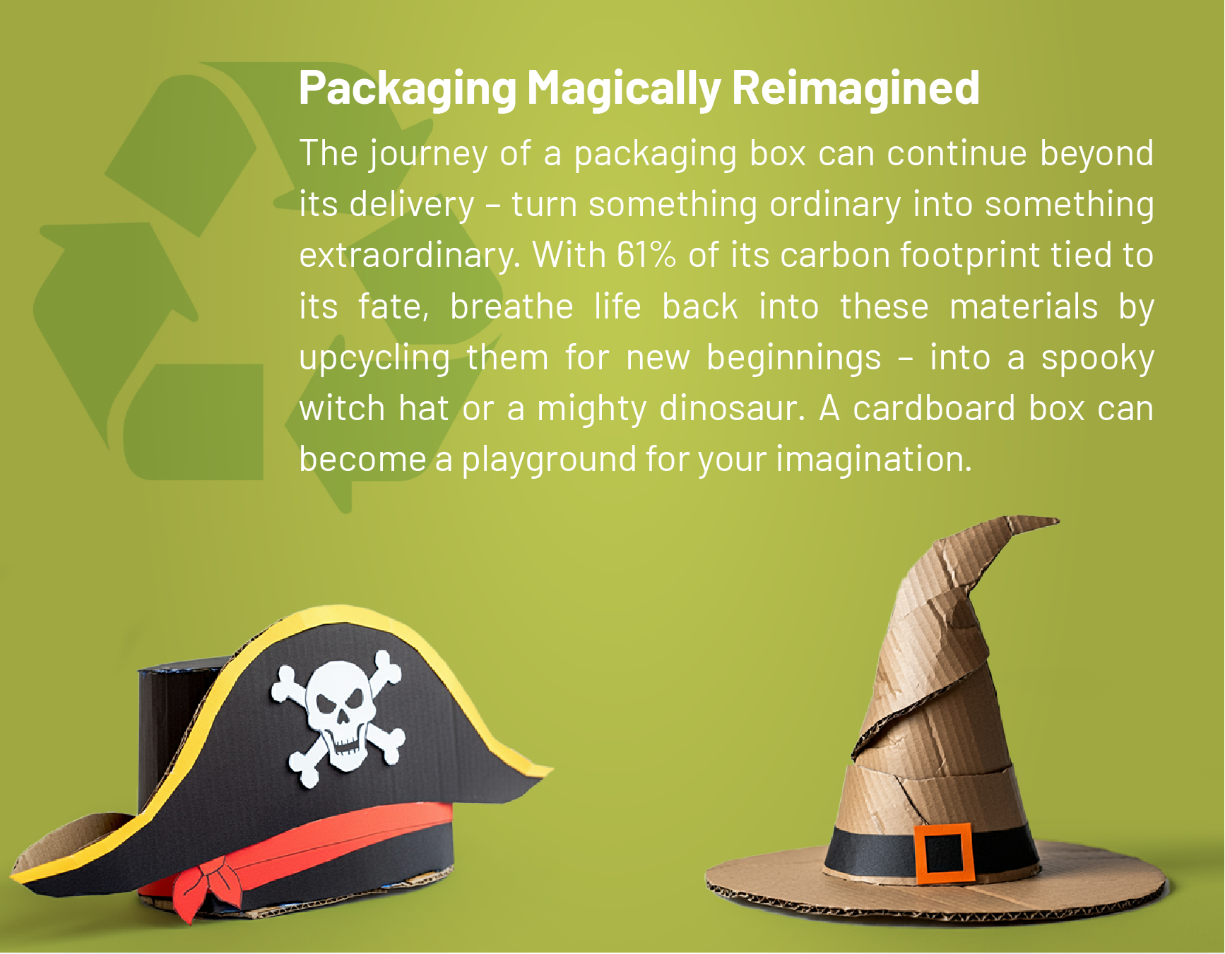 Packaging Magically Reimagined: The journey of a packaging box can continue beyond its delivery – turn something ordinary into something extraordinary. With 61% of its carbon footprint tied to its fate, breathe life back into these materials by upcycling them for new beginnings – into a spooky witch hat or a mighty dinosaur. A cardboard box can become a playground for your imagination.