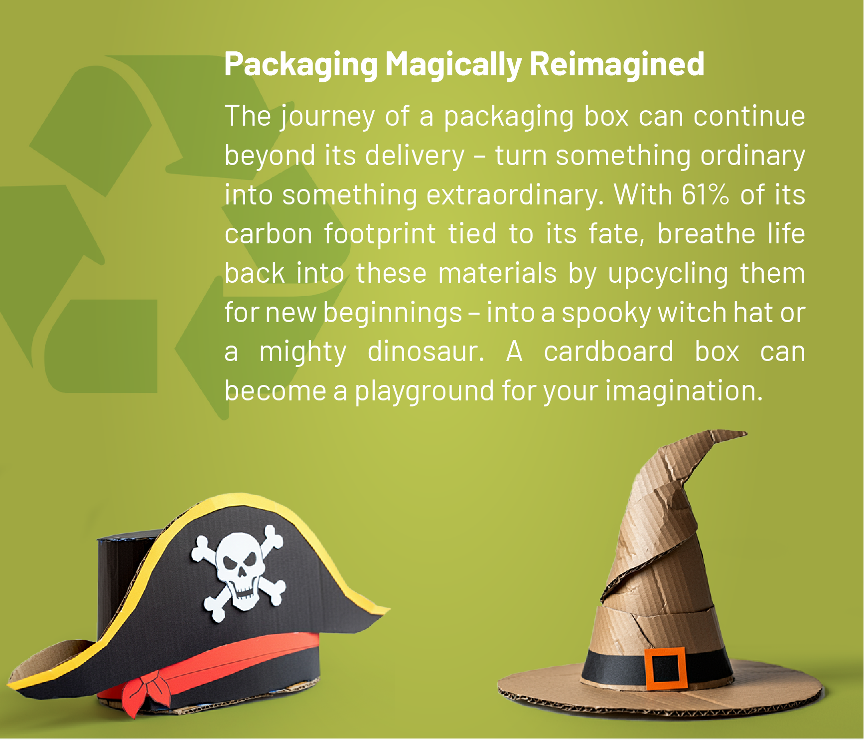 Packaging Magically Reimagined: The journey of a packaging box can continue beyond its delivery – turn something ordinary into something extraordinary. With 61% of its carbon footprint tied to its fate, breathe life back into these materials by upcycling them for new beginnings – into a spooky witch hat or a mighty dinosaur. A cardboard box can become a playground for your imagination.