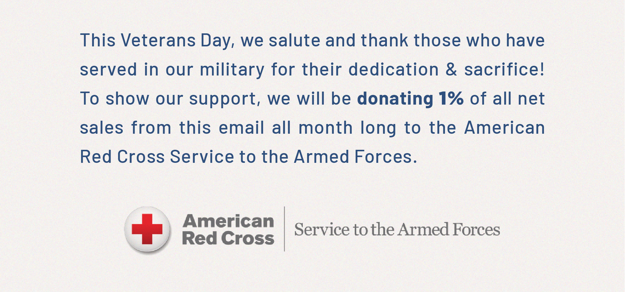 This Veterans Day, we salute and thank those who have served in our military for their dedication & sacrifice! To show our support, we will be donating 1% of all net sales from this email all month long to the American Red Cross Service to the Armed Forces.
