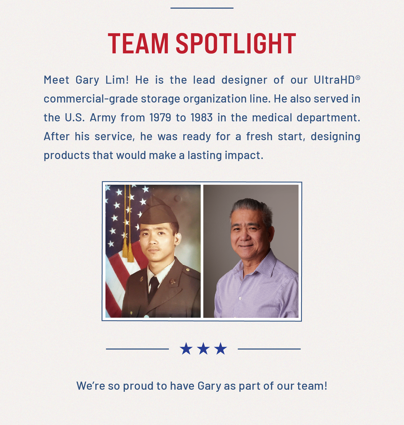 Team Spotlight: Meet Gary Lim! He is the lead designer of our UltraHD® commercial-grade storage organization line. He also served in the U.S. Army from 1979 to 1983 in the medical department. After his service, he was ready for a fresh start, designing products that would make a lasting impact. 