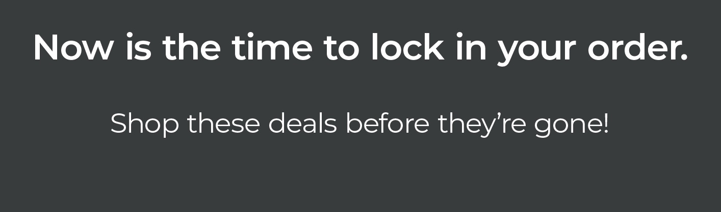 Now is the time to lock in your order. Shop these deals before they’re gone!