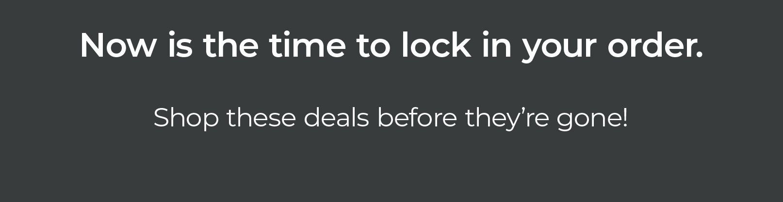 Now is the time to lock in your order. Shop these deals before they’re gone!