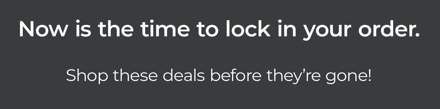 Now is the time to lock in your order. Shop these deals before they’re gone! Now is the time to lock in your order. Shop these deals before they’re gone!