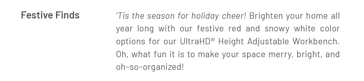 Festive Finds  ‘Tis the season for holiday cheer! Brighten your home all year long with our festive red and snowy white color options for our UltraHD® Height Adjustable Workbench. Oh, what fun it is to make your space merry, bright, and oh-so-organized!