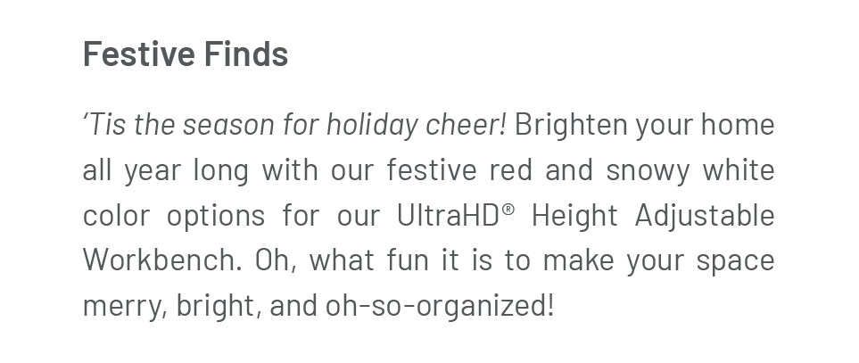 Festive Finds ‘Tis the season for holiday cheer! Brighten your home all year long with our festive red and snowy white color options for our UltraHD® Height Adjustable Workbench. Oh, what fun it is to make your space merry, bright, and oh-so-organized!