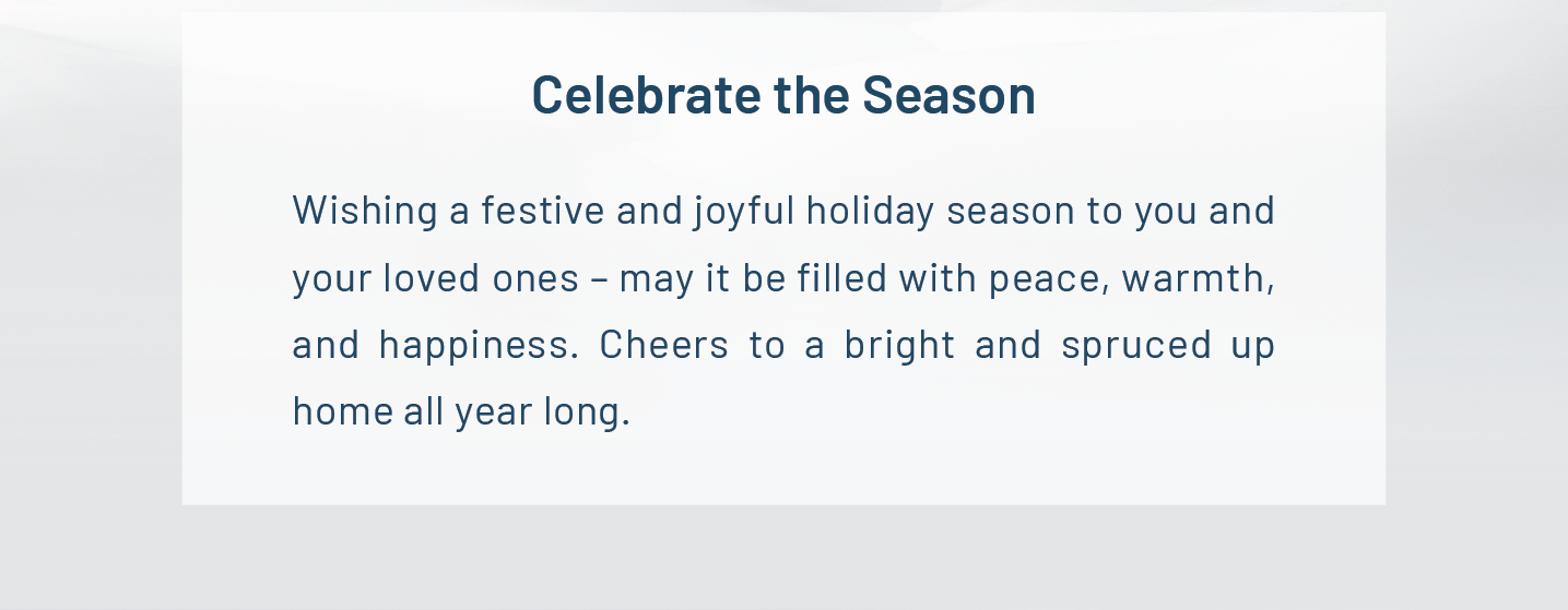 Celebrate the Season. Wishing a festive and joyful holiday season to you and your loved ones – may it be filled with peace, warmth, and happiness. Cheers to a bright and spruced up home all year long.