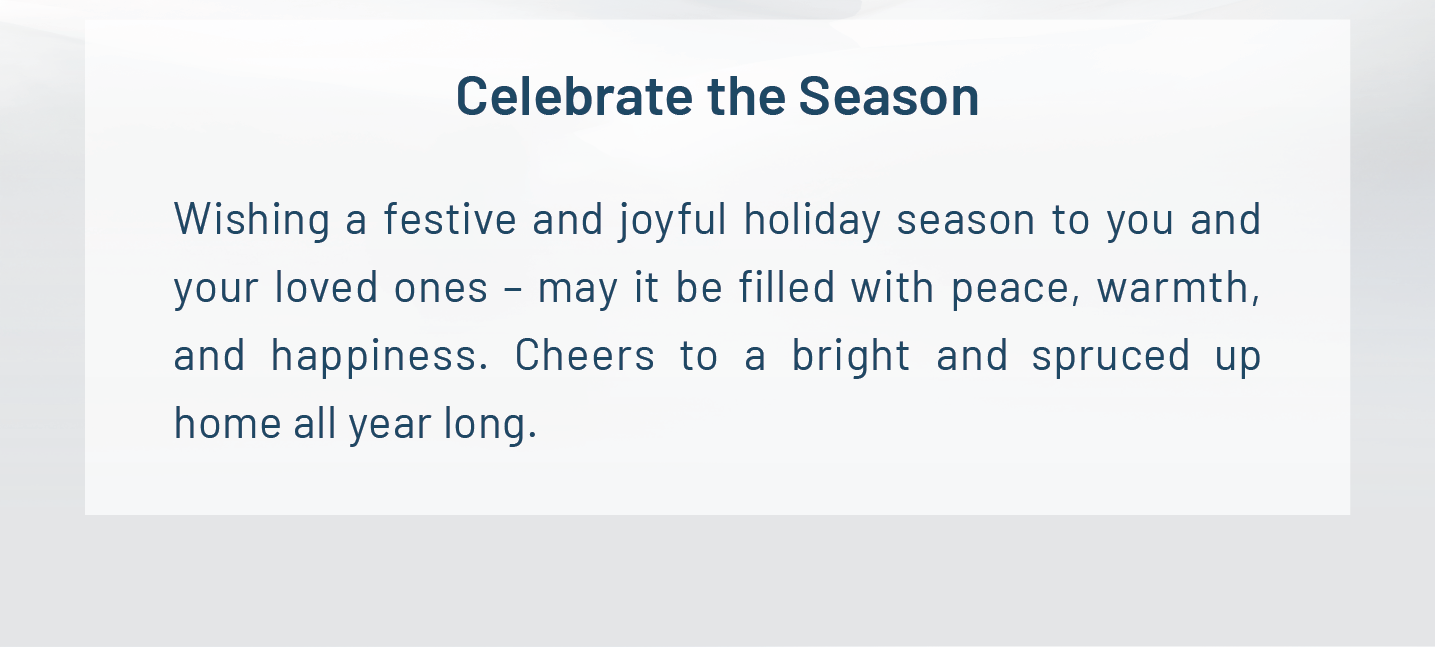 Celebrate the Season. Wishing a festive and joyful holiday season to you and your loved ones – may it be filled with peace, warmth, and happiness. Cheers to a bright and spruced up home all year long.