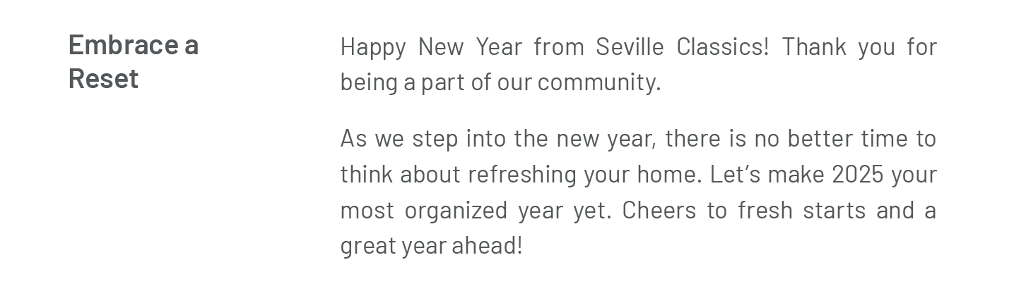 Embrace a Reset. Happy New Year from Seville Classics! Thank you for being a part of our community.  As we step into the new year, there is no better time to think about refreshing your home. Let’s make 2025 your most organized year yet. Cheers to fresh starts and a great year ahead!