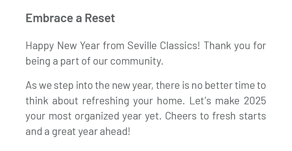 Embrace a Reset. Happy New Year from Seville Classics! Thank you for being a part of our community. As we step into the new year, there is no better time to think about refreshing your home. Let’s make 2025 your most organized year yet. Cheers to fresh starts and a great year ahead!