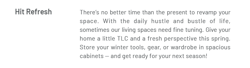 Hit Refresh | There’s no better time than the present to revamp your space. With the daily hustle and bustle of life, sometimes our living spaces need fine tuning. Give your home a little TLC and a fresh perspective this spring. Store your winter tools, gear, or wardrobe in spacious cabinets — and get ready for your next season!