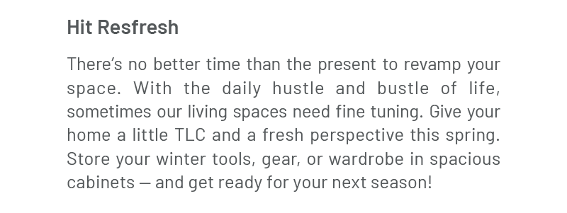 Hit Refresh | There’s no better time than the present to revamp your space. With the daily hustle and bustle of life, sometimes our living spaces need fine tuning. Give your home a little TLC and a fresh perspective this spring. Store your winter tools, gear, or wardrobe in spacious cabinets — and get ready for your next season!