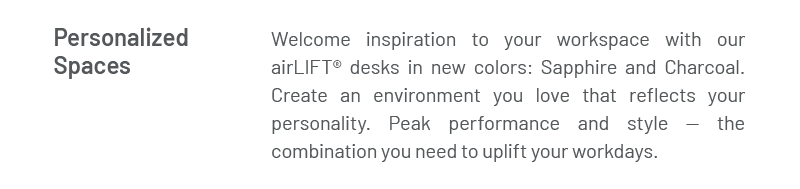 Personalized Spaces: Welcome inspiration to your workspace with our airLIFT® desks in new colors: Sapphire and Charcoal. Create an environment you love that reflects your personality. Peak performance and style — the combination you need to uplift your workdays. 