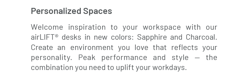 Personalized Spaces: Welcome inspiration to your workspace with our airLIFT® desks in new colors: Sapphire and Charcoal. Create an environment you love that reflects your personality. Peak performance and style — the combination you need to uplift your workdays. 